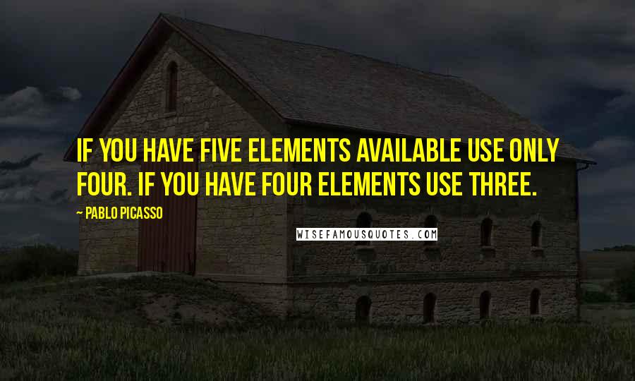 Pablo Picasso Quotes: If you have five elements available use only four. If you have four elements use three.