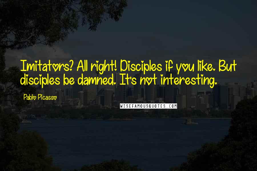 Pablo Picasso Quotes: Imitators? All right! Disciples if you like. But disciples be damned. It's not interesting.