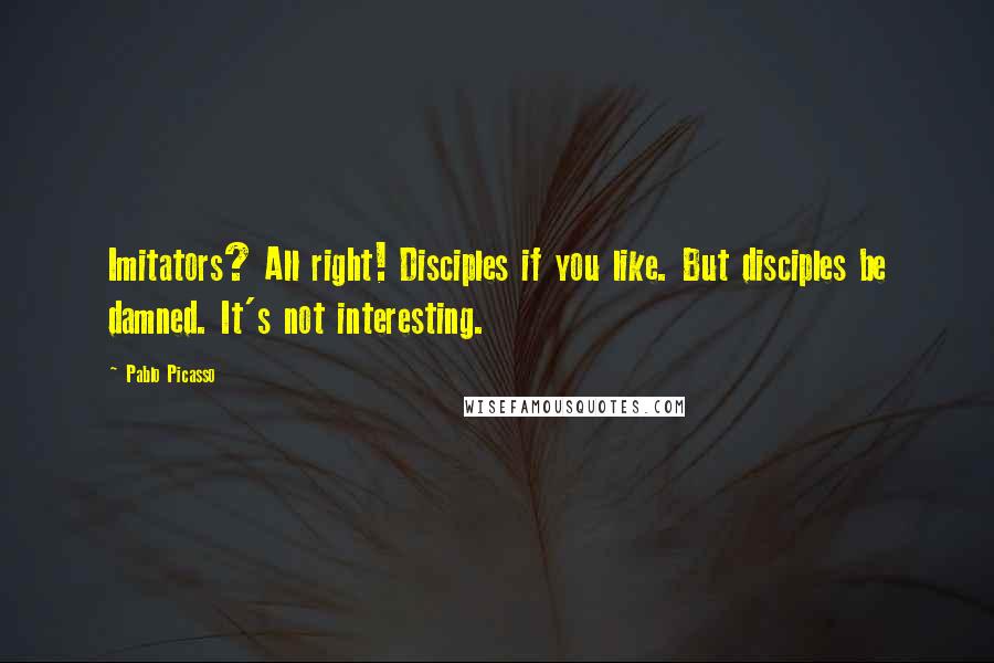 Pablo Picasso Quotes: Imitators? All right! Disciples if you like. But disciples be damned. It's not interesting.