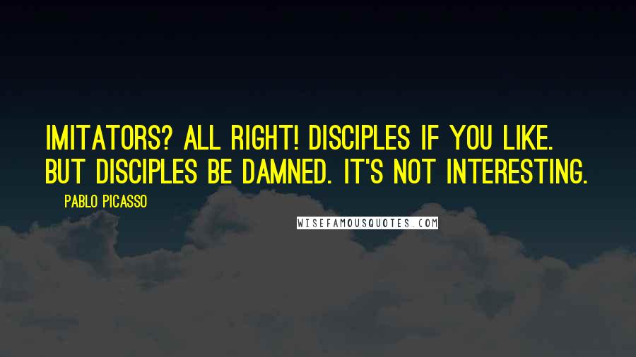 Pablo Picasso Quotes: Imitators? All right! Disciples if you like. But disciples be damned. It's not interesting.