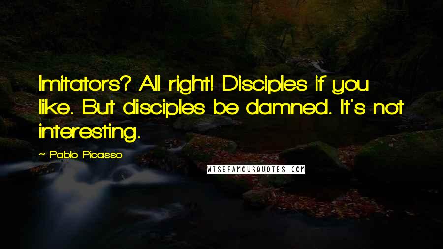 Pablo Picasso Quotes: Imitators? All right! Disciples if you like. But disciples be damned. It's not interesting.