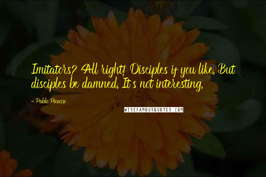 Pablo Picasso Quotes: Imitators? All right! Disciples if you like. But disciples be damned. It's not interesting.