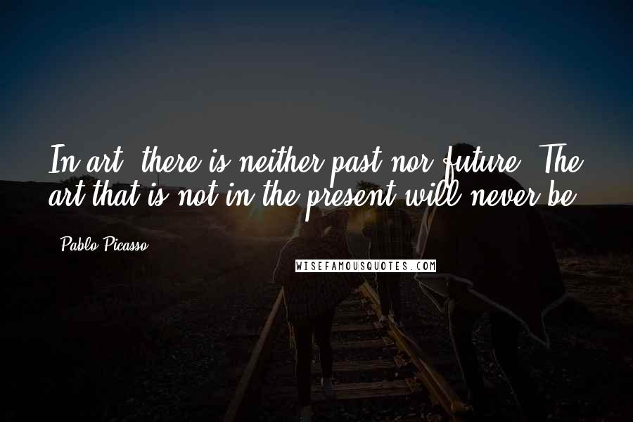 Pablo Picasso Quotes: In art, there is neither past nor future. The art that is not in the present will never be.