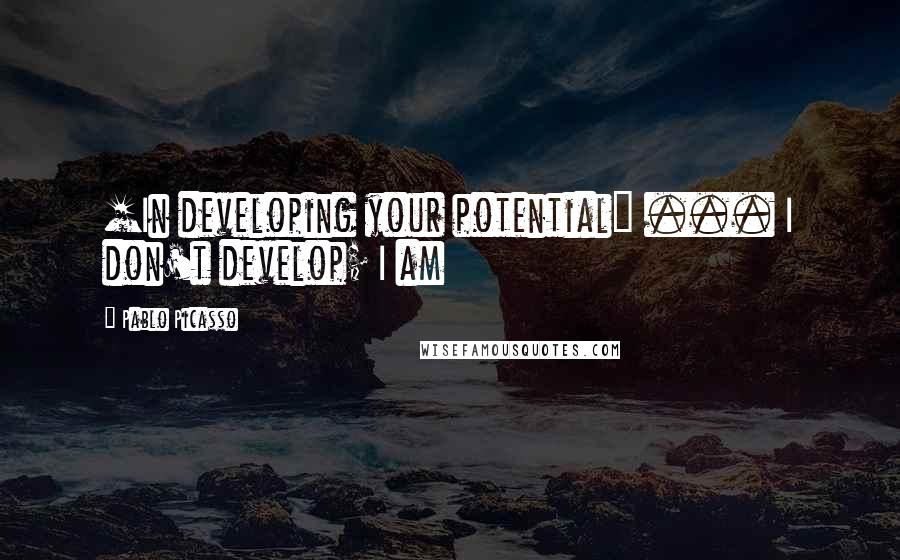 Pablo Picasso Quotes: [In developing your potential] ... I don't develop; I am