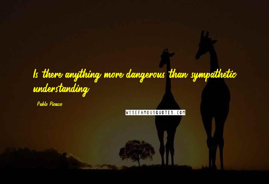 Pablo Picasso Quotes: Is there anything more dangerous than sympathetic understanding?