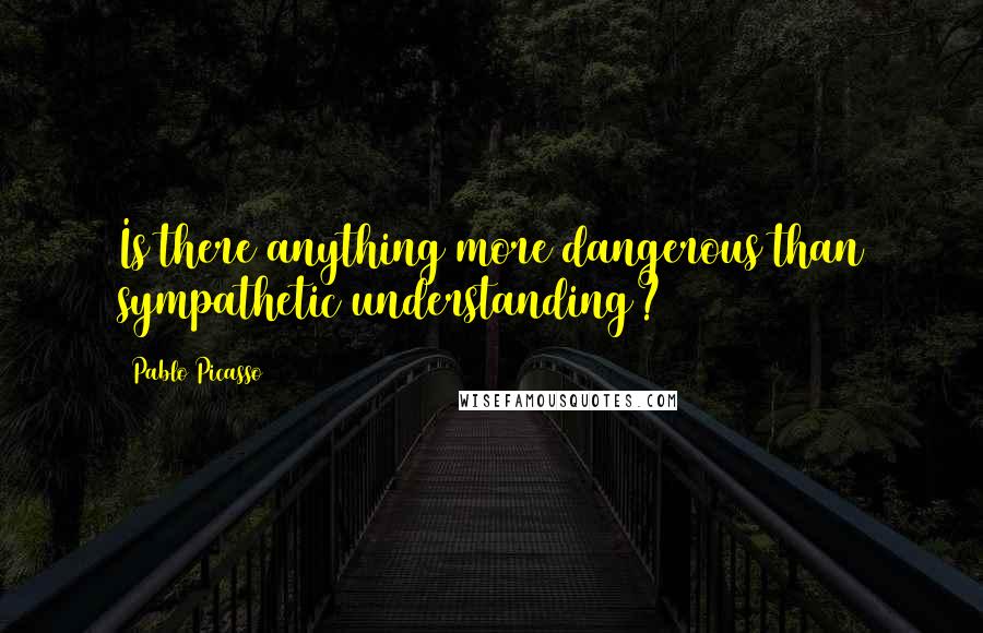 Pablo Picasso Quotes: Is there anything more dangerous than sympathetic understanding?