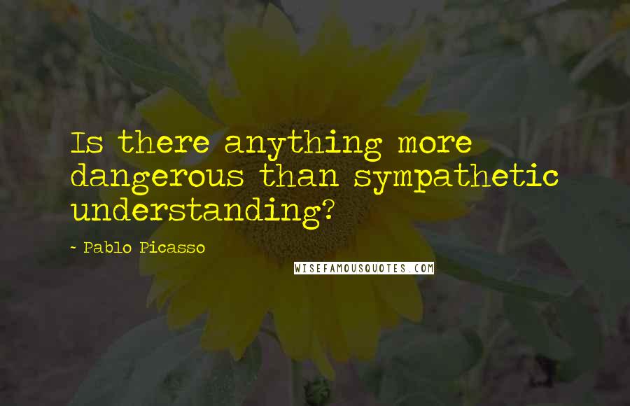 Pablo Picasso Quotes: Is there anything more dangerous than sympathetic understanding?