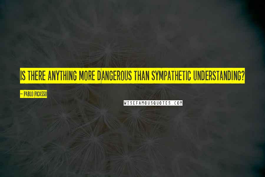 Pablo Picasso Quotes: Is there anything more dangerous than sympathetic understanding?