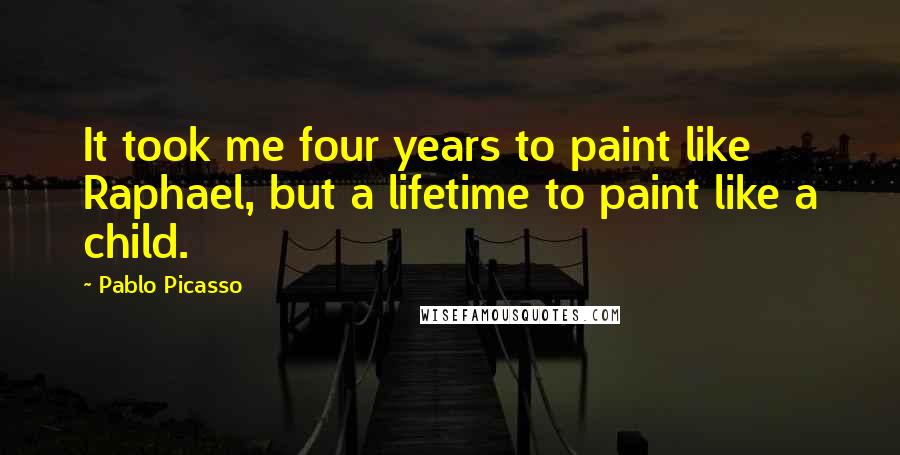 Pablo Picasso Quotes: It took me four years to paint like Raphael, but a lifetime to paint like a child.