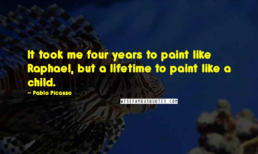 Pablo Picasso Quotes: It took me four years to paint like Raphael, but a lifetime to paint like a child.