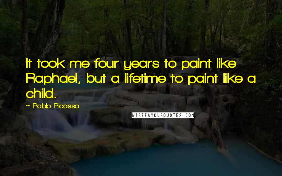 Pablo Picasso Quotes: It took me four years to paint like Raphael, but a lifetime to paint like a child.