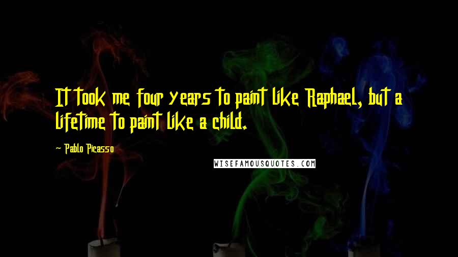 Pablo Picasso Quotes: It took me four years to paint like Raphael, but a lifetime to paint like a child.