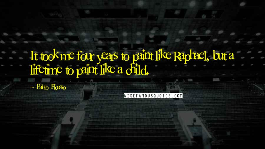 Pablo Picasso Quotes: It took me four years to paint like Raphael, but a lifetime to paint like a child.