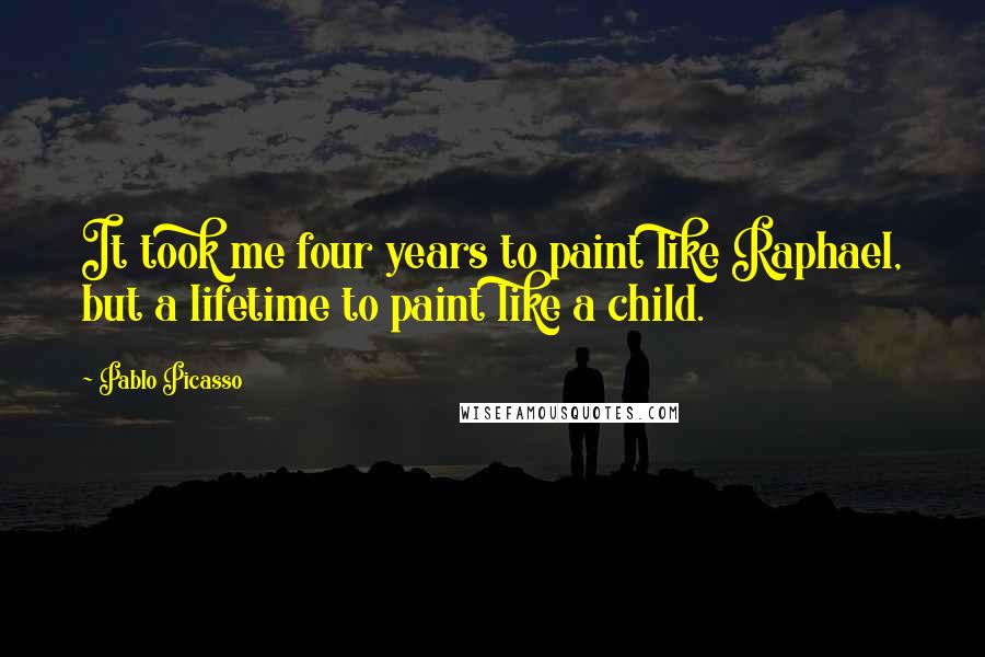 Pablo Picasso Quotes: It took me four years to paint like Raphael, but a lifetime to paint like a child.