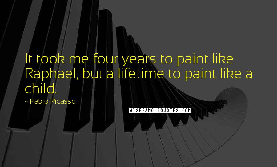 Pablo Picasso Quotes: It took me four years to paint like Raphael, but a lifetime to paint like a child.