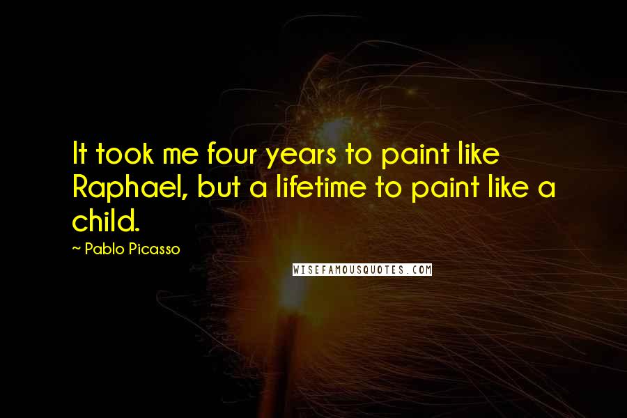 Pablo Picasso Quotes: It took me four years to paint like Raphael, but a lifetime to paint like a child.