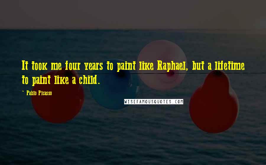 Pablo Picasso Quotes: It took me four years to paint like Raphael, but a lifetime to paint like a child.