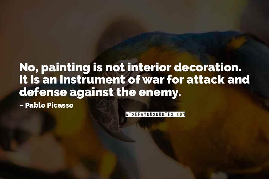 Pablo Picasso Quotes: No, painting is not interior decoration. It is an instrument of war for attack and defense against the enemy.