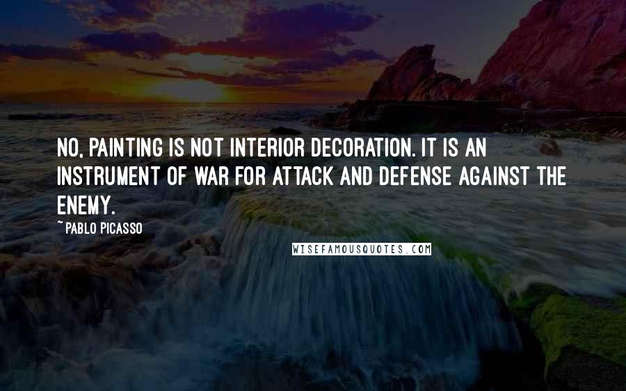 Pablo Picasso Quotes: No, painting is not interior decoration. It is an instrument of war for attack and defense against the enemy.
