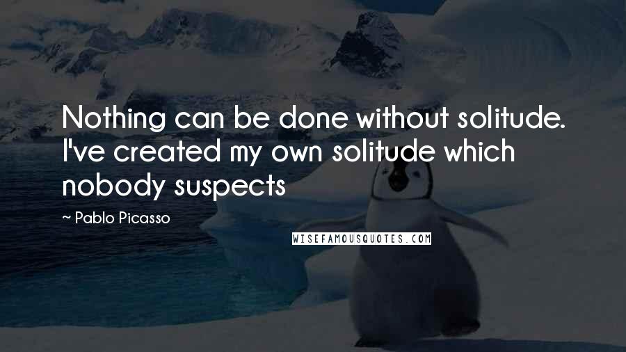 Pablo Picasso Quotes: Nothing can be done without solitude. I've created my own solitude which nobody suspects