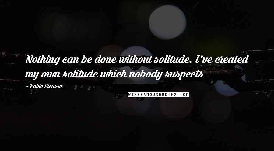 Pablo Picasso Quotes: Nothing can be done without solitude. I've created my own solitude which nobody suspects