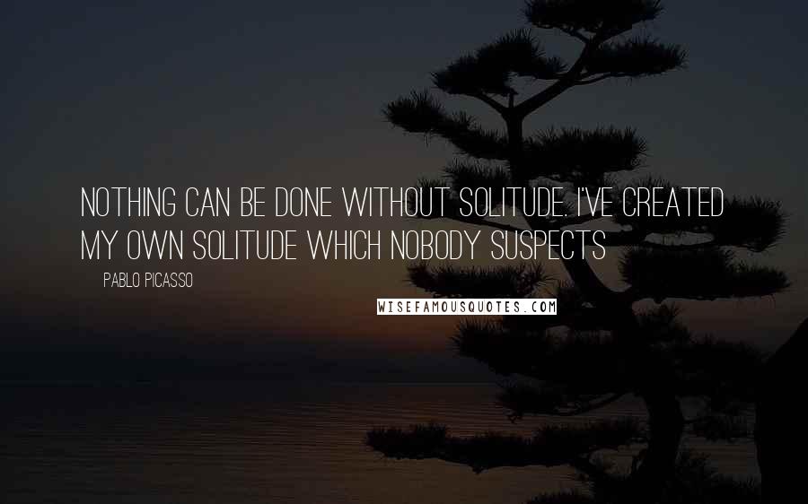 Pablo Picasso Quotes: Nothing can be done without solitude. I've created my own solitude which nobody suspects