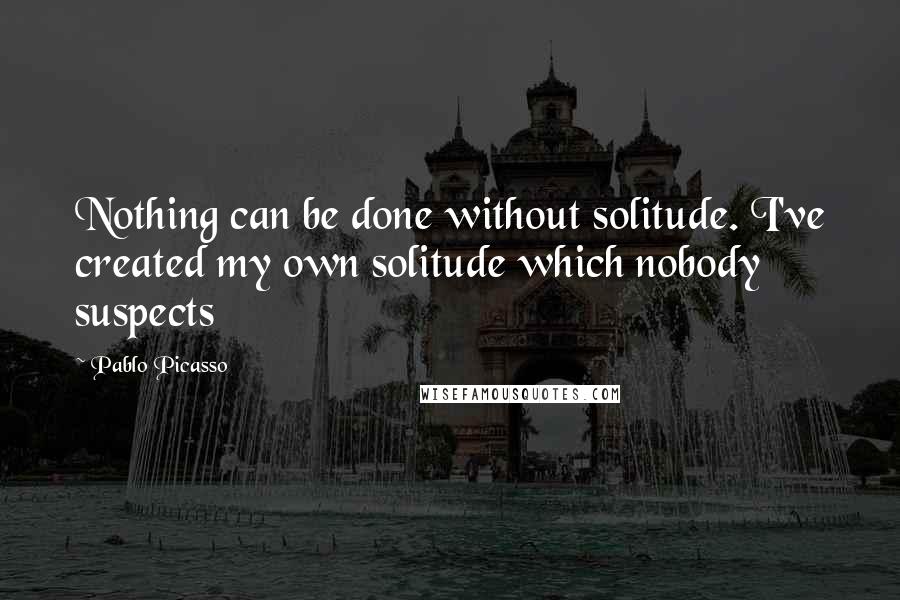 Pablo Picasso Quotes: Nothing can be done without solitude. I've created my own solitude which nobody suspects