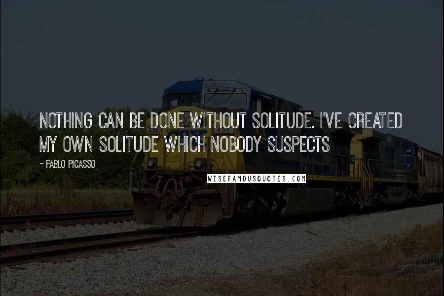 Pablo Picasso Quotes: Nothing can be done without solitude. I've created my own solitude which nobody suspects