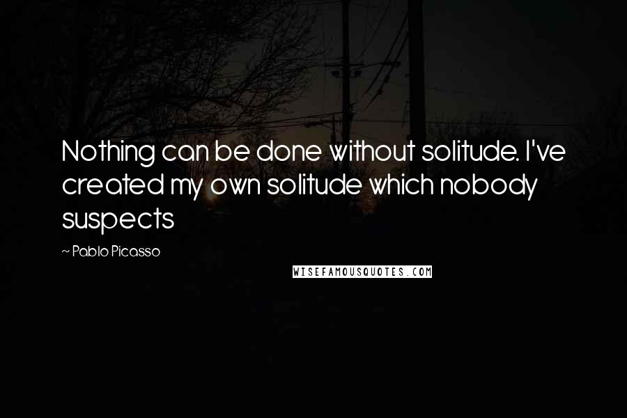 Pablo Picasso Quotes: Nothing can be done without solitude. I've created my own solitude which nobody suspects