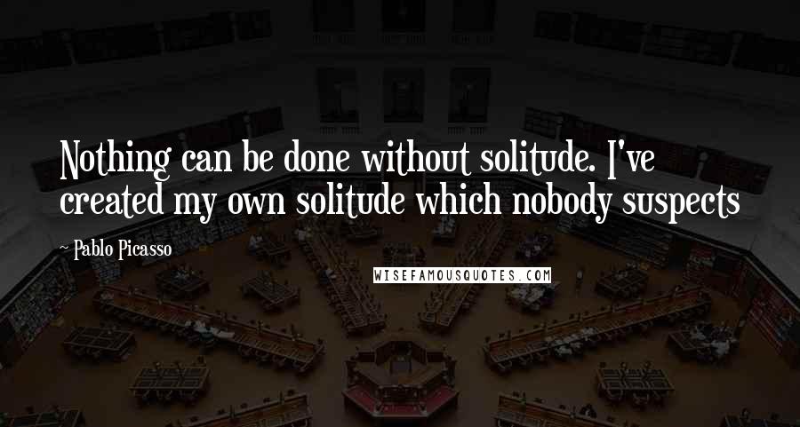 Pablo Picasso Quotes: Nothing can be done without solitude. I've created my own solitude which nobody suspects