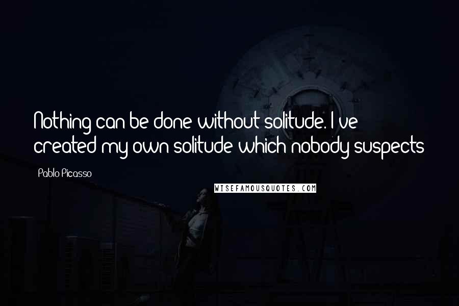 Pablo Picasso Quotes: Nothing can be done without solitude. I've created my own solitude which nobody suspects