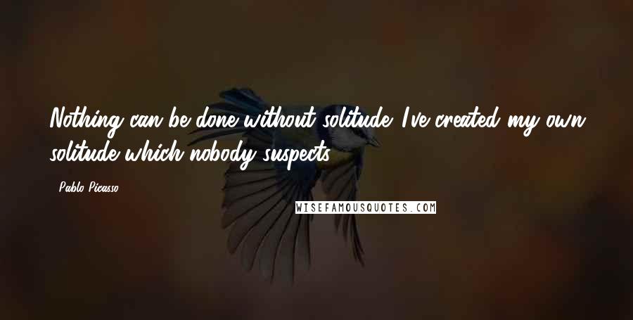 Pablo Picasso Quotes: Nothing can be done without solitude. I've created my own solitude which nobody suspects