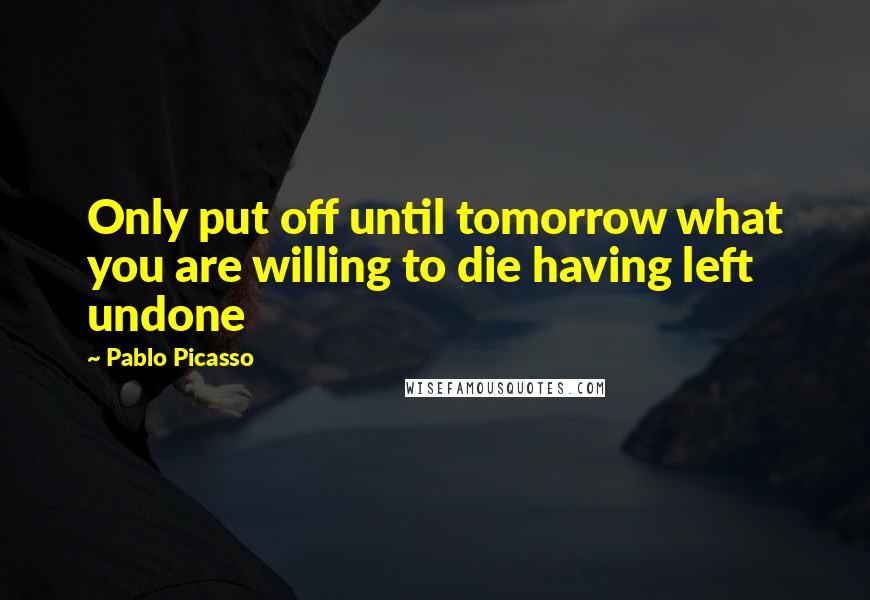 Pablo Picasso Quotes: Only put off until tomorrow what you are willing to die having left undone