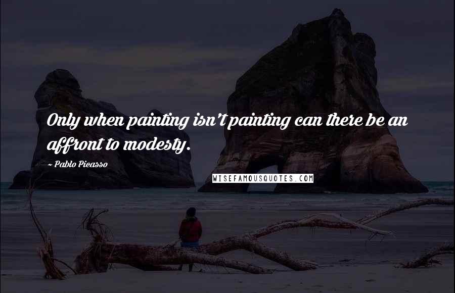 Pablo Picasso Quotes: Only when painting isn't painting can there be an affront to modesty.
