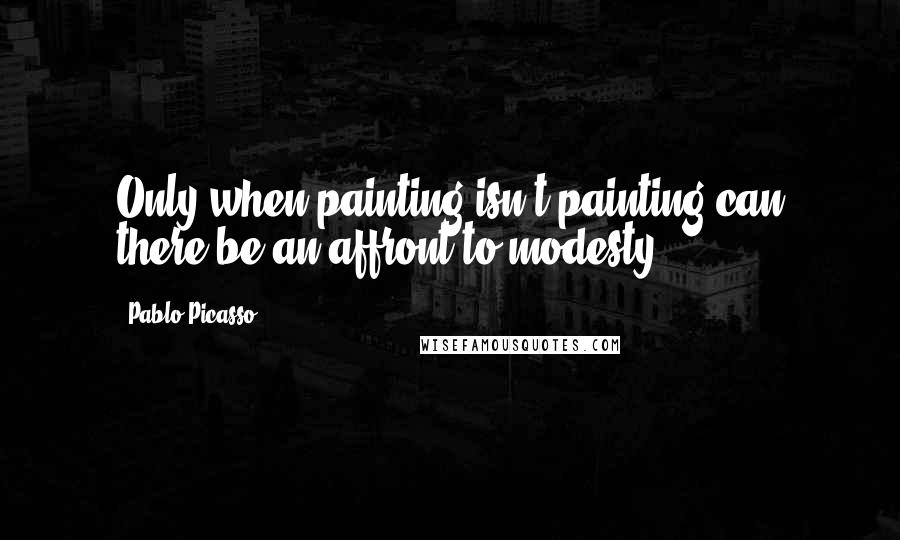 Pablo Picasso Quotes: Only when painting isn't painting can there be an affront to modesty.