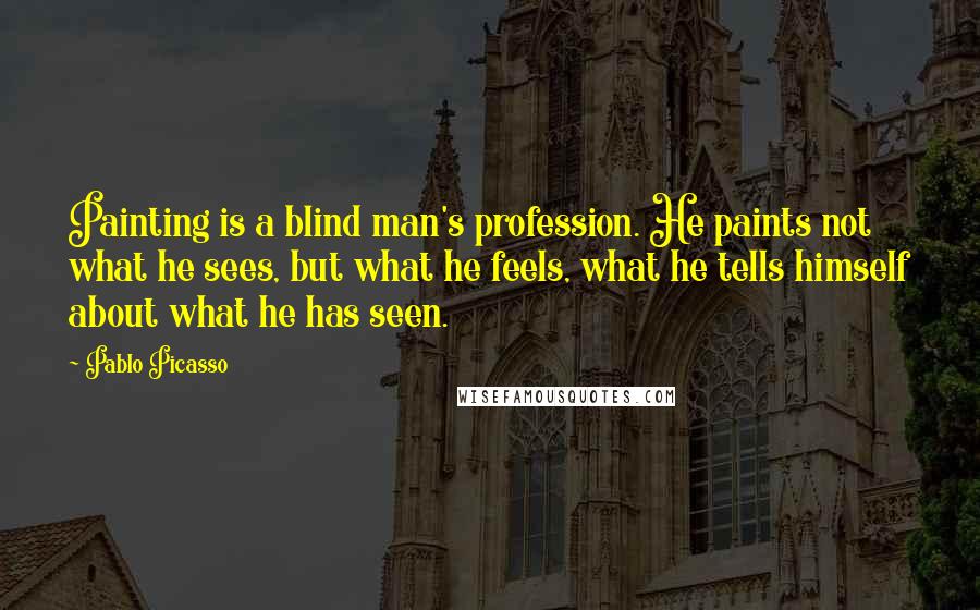 Pablo Picasso Quotes: Painting is a blind man's profession. He paints not what he sees, but what he feels, what he tells himself about what he has seen.