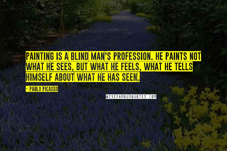 Pablo Picasso Quotes: Painting is a blind man's profession. He paints not what he sees, but what he feels, what he tells himself about what he has seen.