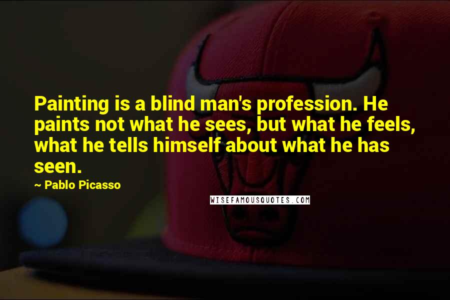 Pablo Picasso Quotes: Painting is a blind man's profession. He paints not what he sees, but what he feels, what he tells himself about what he has seen.
