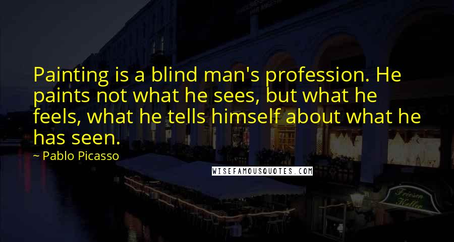 Pablo Picasso Quotes: Painting is a blind man's profession. He paints not what he sees, but what he feels, what he tells himself about what he has seen.