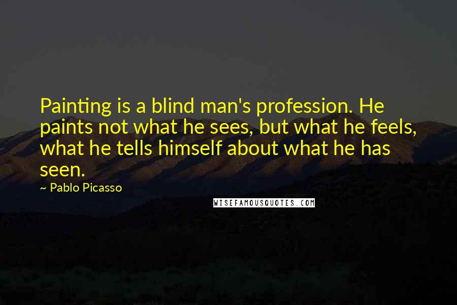 Pablo Picasso Quotes: Painting is a blind man's profession. He paints not what he sees, but what he feels, what he tells himself about what he has seen.