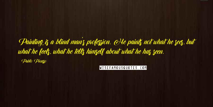 Pablo Picasso Quotes: Painting is a blind man's profession. He paints not what he sees, but what he feels, what he tells himself about what he has seen.