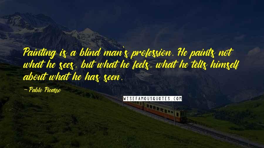 Pablo Picasso Quotes: Painting is a blind man's profession. He paints not what he sees, but what he feels, what he tells himself about what he has seen.