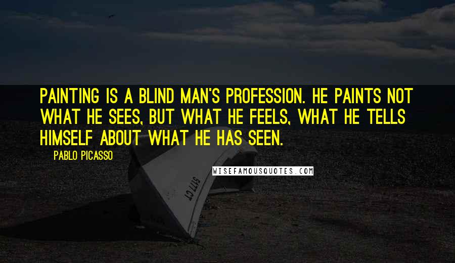 Pablo Picasso Quotes: Painting is a blind man's profession. He paints not what he sees, but what he feels, what he tells himself about what he has seen.