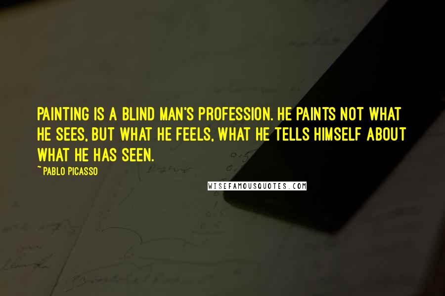 Pablo Picasso Quotes: Painting is a blind man's profession. He paints not what he sees, but what he feels, what he tells himself about what he has seen.