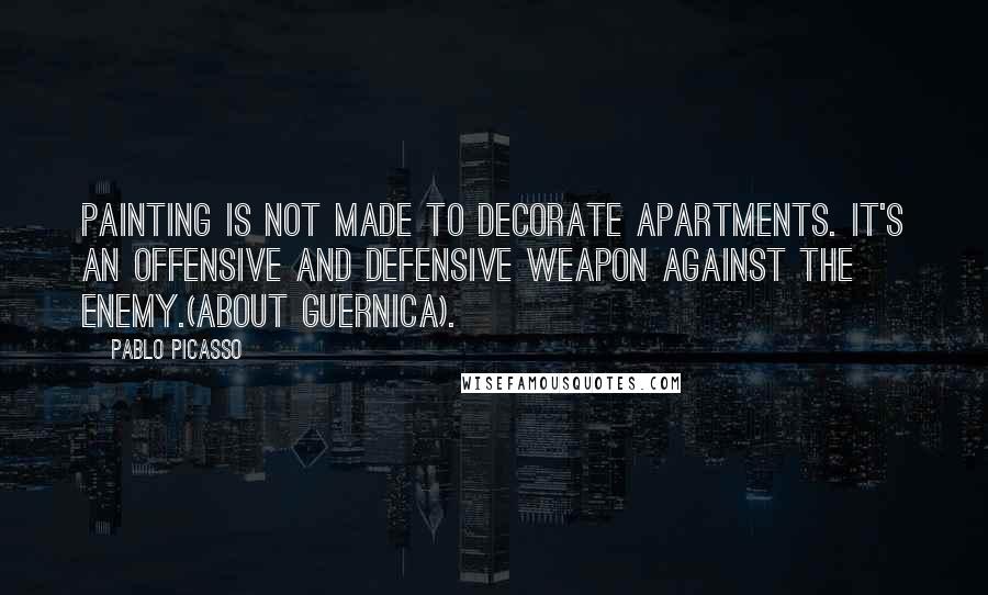 Pablo Picasso Quotes: Painting is not made to decorate apartments. It's an offensive and defensive weapon against the enemy.(about Guernica).