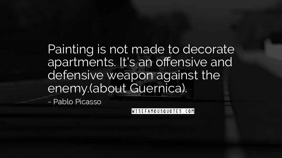 Pablo Picasso Quotes: Painting is not made to decorate apartments. It's an offensive and defensive weapon against the enemy.(about Guernica).