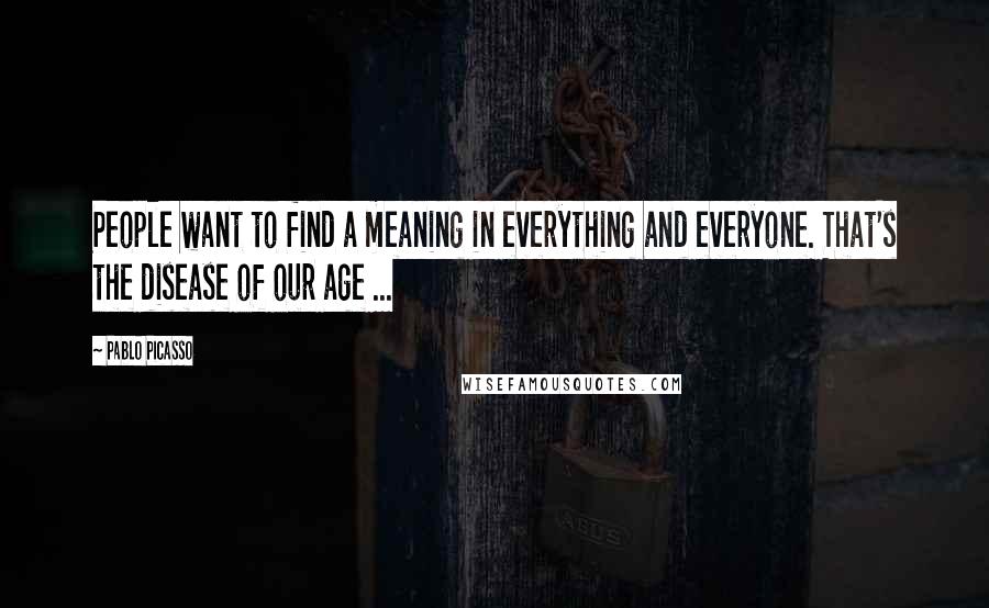 Pablo Picasso Quotes: People want to find a meaning in everything and everyone. That's the disease of our age ...