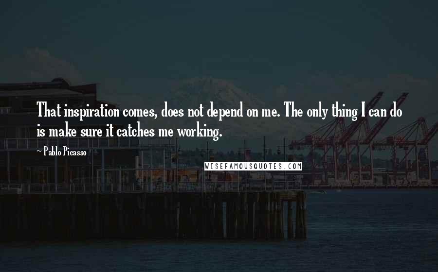 Pablo Picasso Quotes: That inspiration comes, does not depend on me. The only thing I can do is make sure it catches me working.