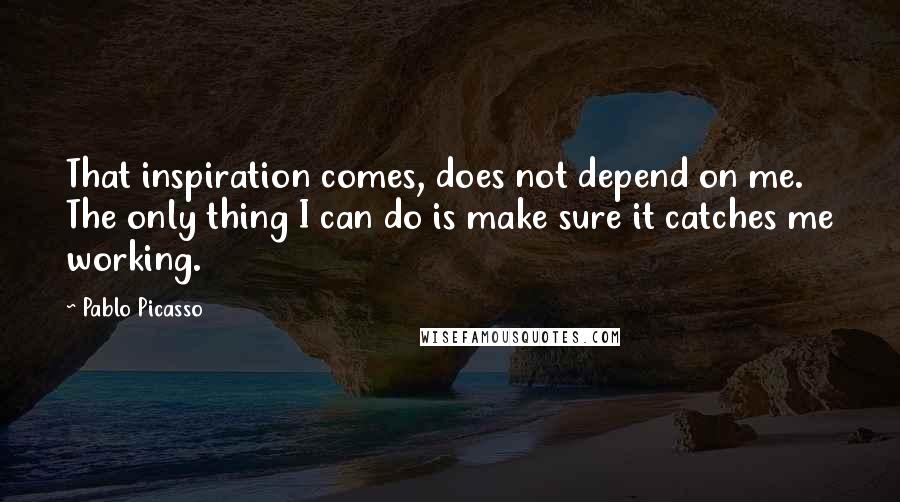 Pablo Picasso Quotes: That inspiration comes, does not depend on me. The only thing I can do is make sure it catches me working.