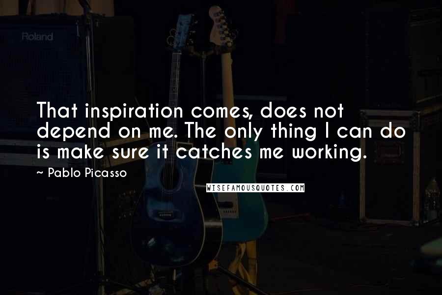 Pablo Picasso Quotes: That inspiration comes, does not depend on me. The only thing I can do is make sure it catches me working.